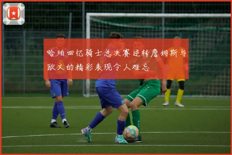 哈珀回忆骑士总决赛逆转詹姆斯与欧文的精彩表现令人难忘