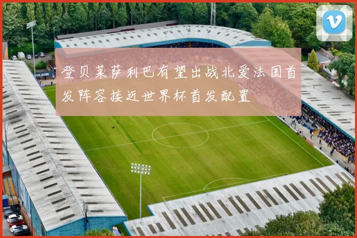 登贝莱萨利巴有望出战北爱法国首发阵容接近世界杯首发配置