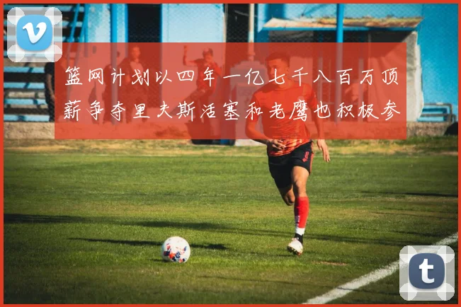 篮网计划以四年一亿七千八百万顶薪争夺里夫斯活塞和老鹰也积极参与竞标
