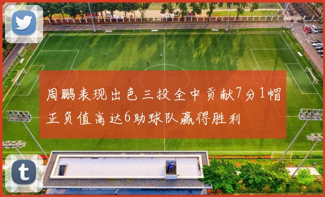 周鹏表现出色三投全中贡献7分1帽正负值高达6助球队赢得胜利