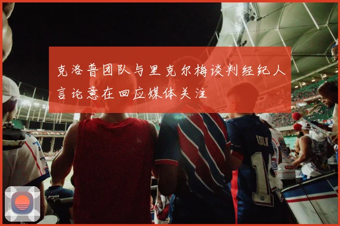 克洛普团队与里克尔梅谈判经纪人言论意在回应媒体关注