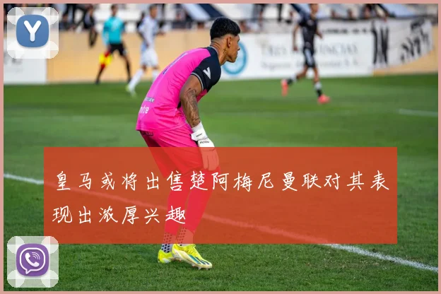 皇马或将出售楚阿梅尼曼联对其表现出浓厚兴趣